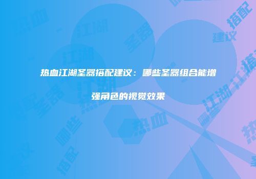 热血江湖圣器搭配建议：哪些圣器组合能增强角色的视觉效果