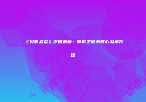 《火影忍者》深度解析：蓑市之谜与核心忍术揭秘