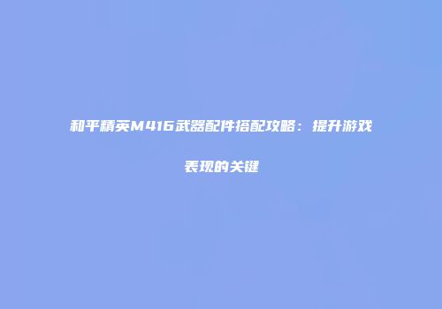 和平精英M416武器配件搭配攻略：提升游戏表现的关键