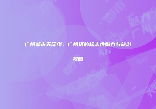 广州都市天际线：广州塔的标志性魅力与旅游攻略
