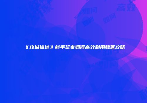 《攻城掠地》新手玩家如何高效利用魏延攻略