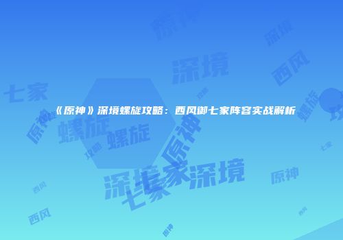 《原神》深境螺旋攻略：西风御七家阵容实战解析