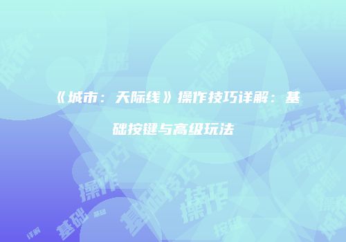 《城市：天际线》操作技巧详解：基础按键与高级玩法