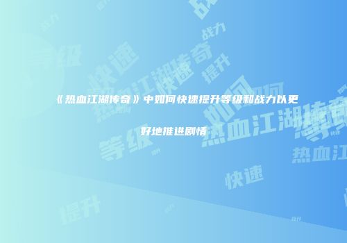 《热血江湖传奇》中如何快速提升等级和战力以更好地推进剧情