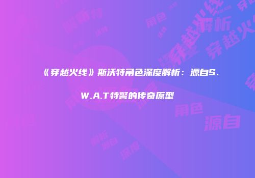 《穿越火线》斯沃特角色深度解析：源自S.W.A.T特警的传奇原型
