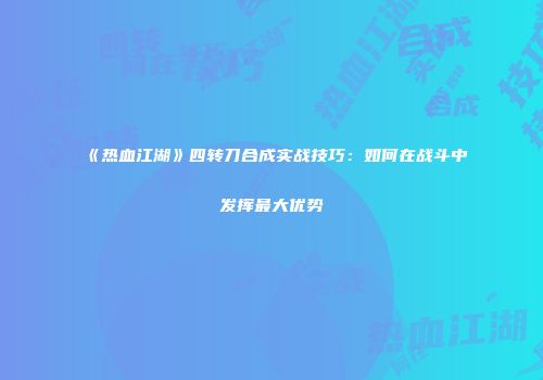 《热血江湖》四转刀合成实战技巧：如何在战斗中发挥最大优势