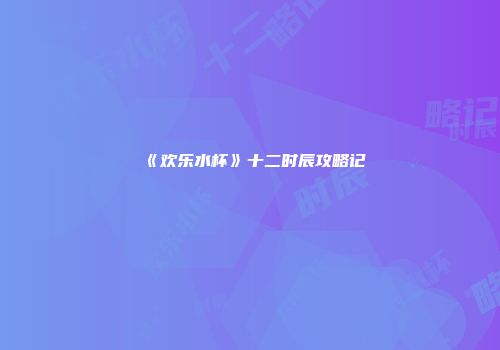 《欢乐水杯》十二时辰攻略记