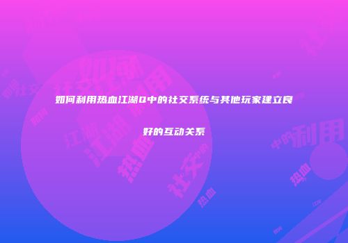 如何利用热血江湖Q中的社交系统与其他玩家建立良好的互动关系