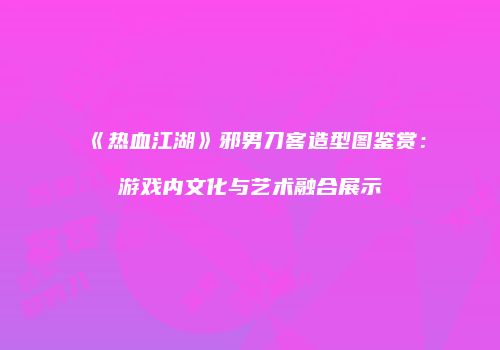 《热血江湖》邪男刀客造型图鉴赏：游戏内文化与艺术融合展示