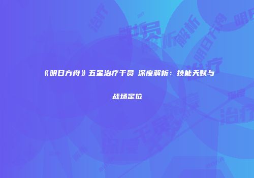 《明日方舟》五星治疗干员吽深度解析：技能天赋与战场定位