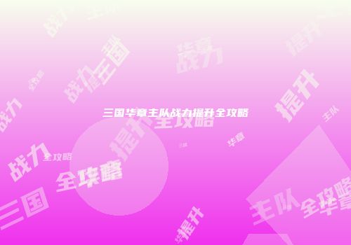 三国华章主队战力提升全攻略