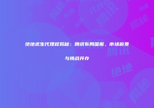 绝地求生代理权揭秘：腾讯布局国服，市场前景与挑战并存