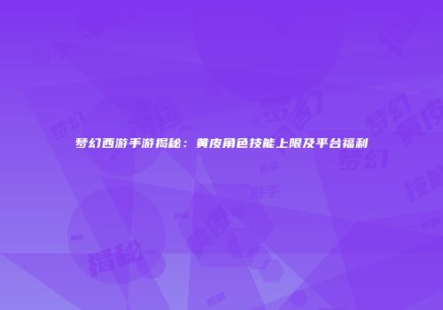 梦幻西游手游揭秘：黄皮角色技能上限及平台福利