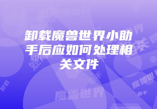 卸载魔兽世界小助手后应如何处理相关文件