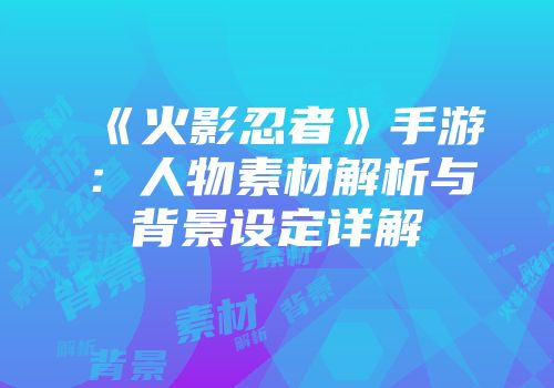 《火影忍者》手游：人物素材解析与背景设定详解