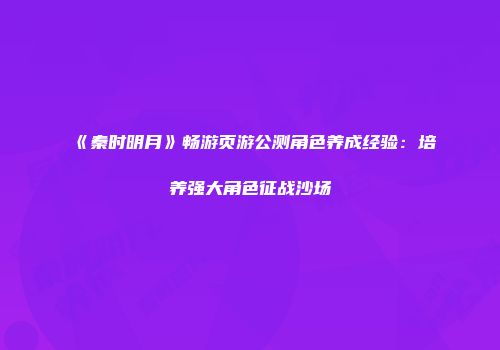 《秦时明月》畅游页游公测角色养成经验：培养强大角色征战沙场