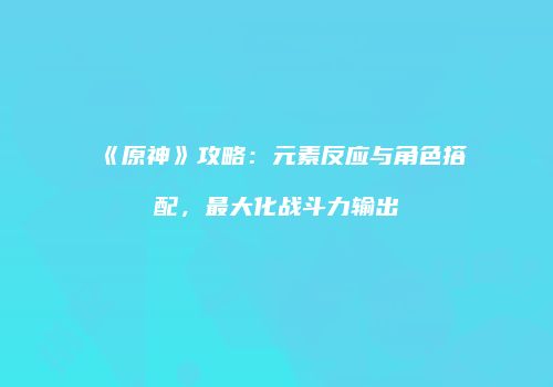 《原神》攻略：元素反应与角色搭配，最大化战斗力输出