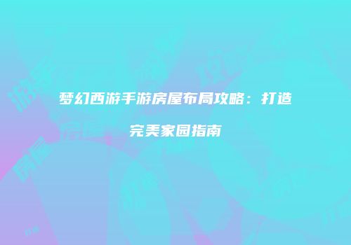梦幻西游手游房屋布局攻略：打造完美家园指南