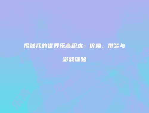 揭秘我的世界乐高积木：价格、拼装与游戏体验