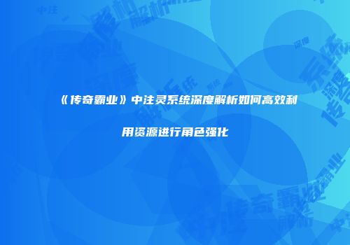 《传奇霸业》中注灵系统深度解析如何高效利用资源进行角色强化
