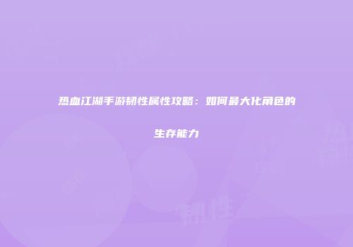 热血江湖手游韧性属性攻略：如何最大化角色的生存能力