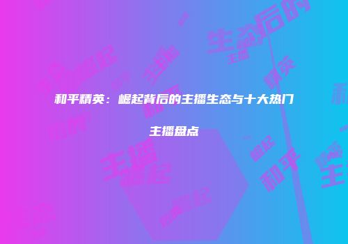 和平精英：崛起背后的主播生态与十大热门主播盘点