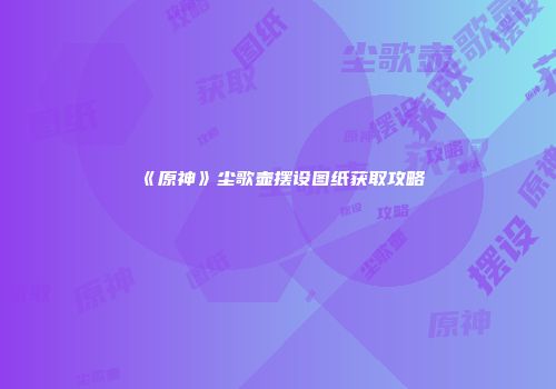 《原神》尘歌壶摆设图纸获取攻略