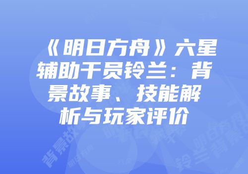 《明日方舟》六星辅助干员铃兰：背景故事、技能解析与玩家评价
