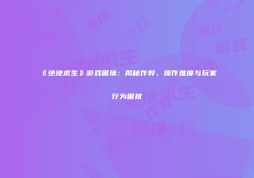 《绝地求生》游戏困境：揭秘作弊、操作难度与玩家行为困扰