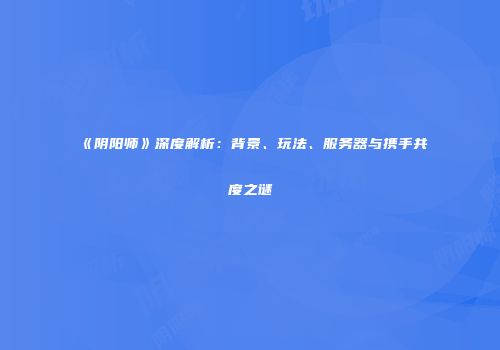 《阴阳师》深度解析：背景、玩法、服务器与携手共度之谜
