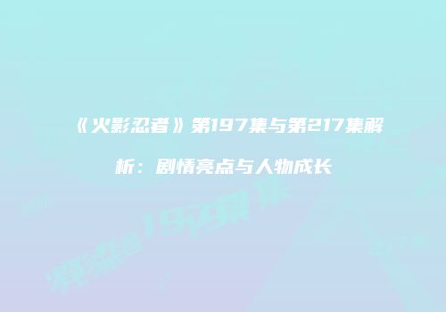 《火影忍者》第197集与第217集解析：剧情亮点与人物成长