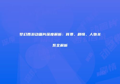 梦幻西游动画片深度解析：背景、剧情、人物关系全解析