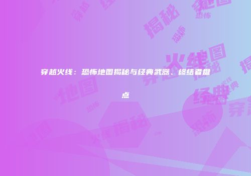 穿越火线：恐怖地图揭秘与经典武器、终结者盘点