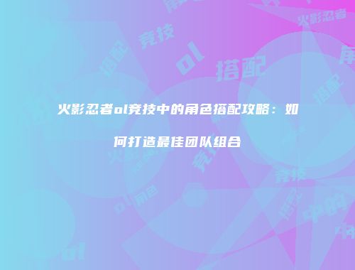 火影忍者ol竞技中的角色搭配攻略:如何打造最佳团队组合