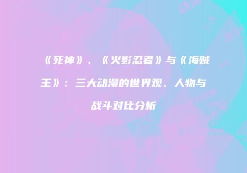 《死神》、《火影忍者》与《海贼王》：三大动漫的世界观、人物与战斗对比分析