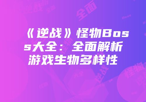 《逆战》怪物Boss大全：全面解析游戏生物多样性