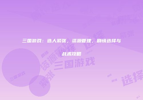 三国游戏：选人紧张，资源管理，剧情选择与战术攻略