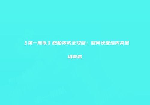 《第一舰队》舰船养成全攻略:如何快速培养高星级舰船
