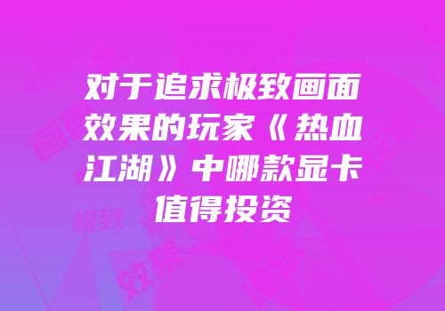 对于追求极致画面效果的玩家《热血江湖》中哪款显卡值得投资