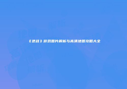 《逆战》游戏图片解析与高清地图攻略大全