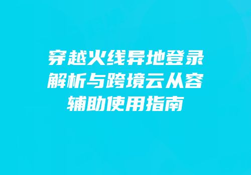 穿越火线异地登录解析与跨境云从容辅助使用指南