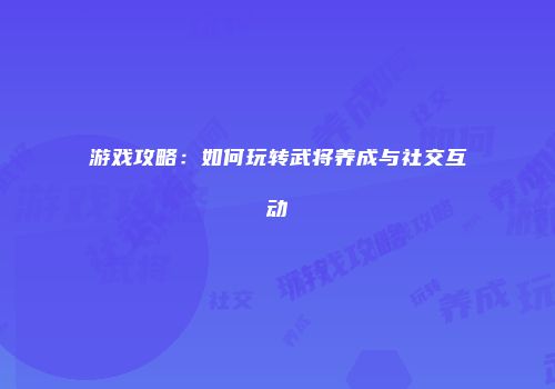 游戏攻略：如何玩转武将养成与社交互动