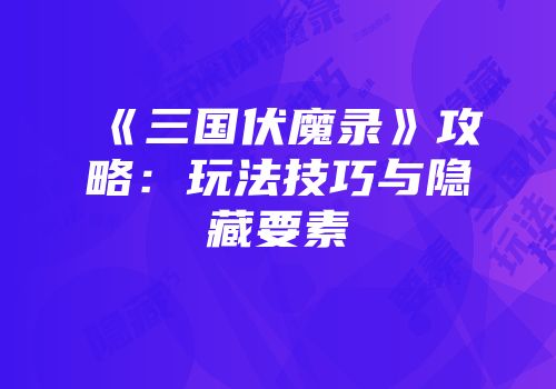 《三国伏魔录》攻略：玩法技巧与隐藏要素