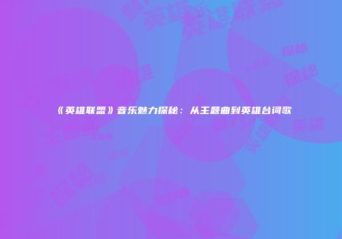 《英雄联盟》音乐魅力探秘：从主题曲到英雄台词歌