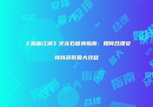 《热血江湖》火龙石替换指南：如何合理安排以获取最大效益