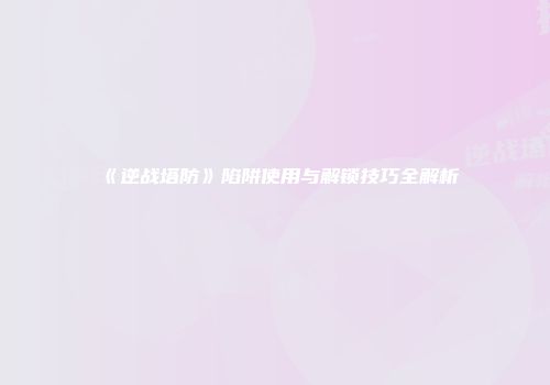 《逆战塔防》陷阱使用与解锁技巧全解析