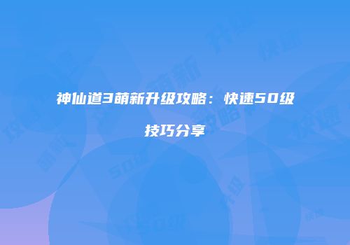 神仙道3萌新升级攻略：快速50级技巧分享