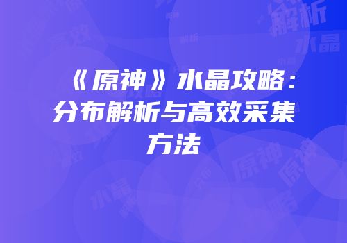 《原神》水晶攻略：分布解析与高效采集方法