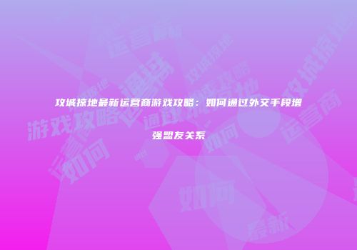 攻城掠地最新运营商游戏攻略:如何通过外交手段增强盟友关系