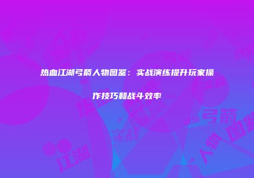 热血江湖弓箭人物图鉴：实战演练提升玩家操作技巧和战斗效率